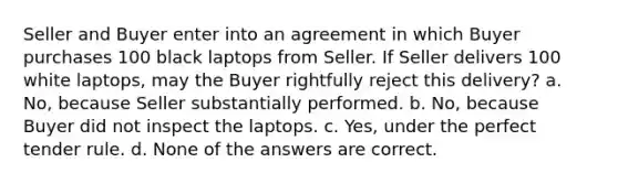 Seller and Buyer enter into an agreement in which Buyer purchases 100 black laptops from Seller. If Seller delivers 100 white laptops, may the Buyer rightfully reject this delivery? a. No, because Seller substantially performed. b. No, because Buyer did not inspect the laptops. c. Yes, under the perfect tender rule. d. None of the answers are correct.