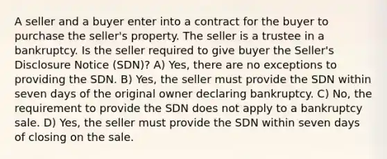 A seller and a buyer enter into a contract for the buyer to purchase the seller's property. The seller is a trustee in a bankruptcy. Is the seller required to give buyer the Seller's Disclosure Notice (SDN)? A) Yes, there are no exceptions to providing the SDN. B) Yes, the seller must provide the SDN within seven days of the original owner declaring bankruptcy. C) No, the requirement to provide the SDN does not apply to a bankruptcy sale. D) Yes, the seller must provide the SDN within seven days of closing on the sale.