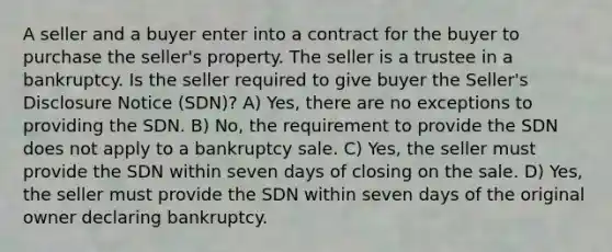 A seller and a buyer enter into a contract for the buyer to purchase the seller's property. The seller is a trustee in a bankruptcy. Is the seller required to give buyer the Seller's Disclosure Notice (SDN)? A) Yes, there are no exceptions to providing the SDN. B) No, the requirement to provide the SDN does not apply to a bankruptcy sale. C) Yes, the seller must provide the SDN within seven days of closing on the sale. D) Yes, the seller must provide the SDN within seven days of the original owner declaring bankruptcy.