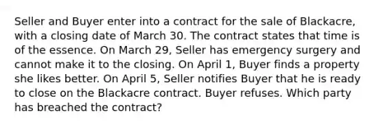 Seller and Buyer enter into a contract for the sale of Blackacre, with a closing date of March 30. The contract states that time is of the essence. On March 29, Seller has emergency surgery and cannot make it to the closing. On April 1, Buyer finds a property she likes better. On April 5, Seller notifies Buyer that he is ready to close on the Blackacre contract. Buyer refuses. Which party has breached the contract?