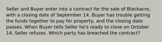 Seller and Buyer enter into a contract for the sale of Blackacre, with a closing date of September 14. Buyer has trouble getting the funds together to pay for property, and the closing date passes. When Buyer tells Seller he's ready to close on October 14, Seller refuses. Which party has breached the contract?