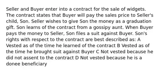 Seller and Buyer enter into a contract for the sale of widgets. The contract states that Buyer will pay the sales price to Seller's child, Son. Seller wishes to give Son the money as a graduation gift. Son learns of the contract from a gossipy aunt. When Buyer pays the money to Seller, Son files a suit against Buyer. Son's rights with respect to the contract are best described as: A Vested as of the time he learned of the contract B Vested as of the time he brought suit against Buyer C Not vested because he did not assent to the contract D Not vested because he is a donee beneficiary