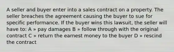 A seller and buyer enter into a sales contract on a property. The seller breaches the agreement causing the buyer to sue for specific performance. If the buyer wins this lawsuit, the seller will have to: A » pay damages B » follow through with the original contract C » return the earnest money to the buyer D » rescind the contract