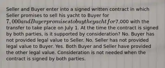 Seller and Buyer enter into a signed written contract in which Seller promises to sell his yacht to Buyer for 7,000 and Buyer promises to buy the yacht for7,000 with the transfer to take place on July 1. At the time the contract is signed by both parties, is it supported by consideration? No. Buyer has not provided legal value to Seller. No. Seller has not provided legal value to Buyer. Yes. Both Buyer and Seller have provided the other legal value. Consideration is not needed when the contract is signed by both parties.