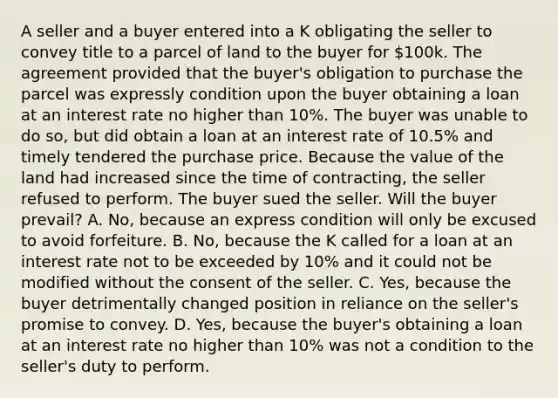 A seller and a buyer entered into a K obligating the seller to convey title to a parcel of land to the buyer for 100k. The agreement provided that the buyer's obligation to purchase the parcel was expressly condition upon the buyer obtaining a loan at an interest rate no higher than 10%. The buyer was unable to do so, but did obtain a loan at an interest rate of 10.5% and timely tendered the purchase price. Because the value of the land had increased since the time of contracting, the seller refused to perform. The buyer sued the seller. Will the buyer prevail? A. No, because an express condition will only be excused to avoid forfeiture. B. No, because the K called for a loan at an interest rate not to be exceeded by 10% and it could not be modified without the consent of the seller. C. Yes, because the buyer detrimentally changed position in reliance on the seller's promise to convey. D. Yes, because the buyer's obtaining a loan at an interest rate no higher than 10% was not a condition to the seller's duty to perform.