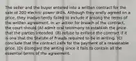 The seller and the buyer entered into a written contract for the sale of 200 electric power drills. Although they orally agreed on a price, they inadvertently failed to include it among the terms of the written agreement. In an action for breach of the contract, the court should (A) admit oral testimony to establish the price that the parties intended. (B) refuse to enforce the contract if it is one that the Statute of Frauds required to be in writing. (C) conclude that the contract calls for the payment of a reasonable price. (D) disregard the writing since it fails to contain all the essential terms of the agreement.