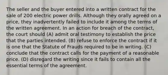 The seller and the buyer entered into a written contract for the sale of 200 electric power drills. Although they orally agreed on a price, they inadvertently failed to include it among the terms of the written agreement. In an action for breach of the contract, the court should (A) admit oral testimony to establish the price that the parties intended. (B) refuse to enforce the contract if it is one that the Statute of Frauds required to be in writing. (C) conclude that the contract calls for the payment of a reasonable price. (D) disregard the writing since it fails to contain all the essential terms of the agreement.