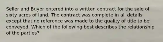 Seller and Buyer entered into a written contract for the sale of sixty acres of land. The contract was complete in all details except that no reference was made to the quality of title to be conveyed. Which of the following best describes the relationship of the parties?