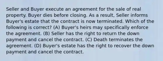 Seller and Buyer execute an agreement for the sale of real property. Buyer dies before closing. As a result, Seller informs Buyer's estate that the contract is now terminated. Which of the following is correct? (A) Buyer's heirs may specifically enforce the agreement. (B) Seller has the right to return the down payment and cancel the contract. (C) Death terminates the agreement. (D) Buyer's estate has the right to recover the down payment and cancel the contract.