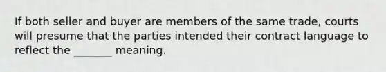 If both seller and buyer are members of the same trade, courts will presume that the parties intended their contract language to reflect the _______ meaning.