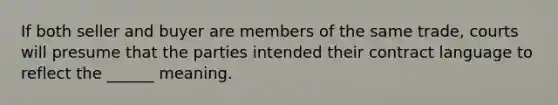 If both seller and buyer are members of the same trade, courts will presume that the parties intended their contract language to reflect the ______ meaning.