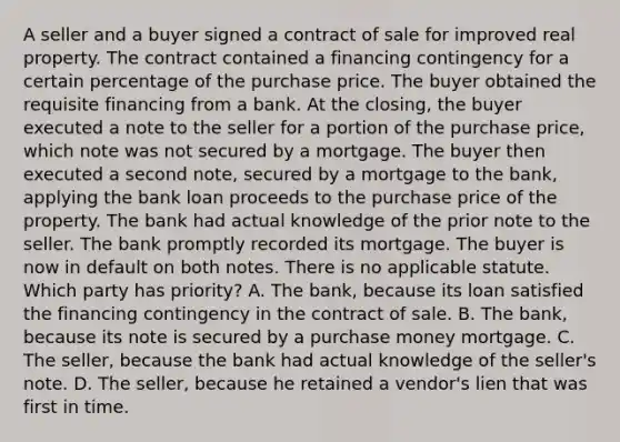 A seller and a buyer signed a contract of sale for improved real property. The contract contained a financing contingency for a certain percentage of the purchase price. The buyer obtained the requisite financing from a bank. At the closing, the buyer executed a note to the seller for a portion of the purchase price, which note was not secured by a mortgage. The buyer then executed a second note, secured by a mortgage to the bank, applying the bank loan proceeds to the purchase price of the property. The bank had actual knowledge of the prior note to the seller. The bank promptly recorded its mortgage. The buyer is now in default on both notes. There is no applicable statute. Which party has priority? A. The bank, because its loan satisfied the financing contingency in the contract of sale. B. The bank, because its note is secured by a purchase money mortgage. C. The seller, because the bank had actual knowledge of the seller's note. D. The seller, because he retained a vendor's lien that was first in time.