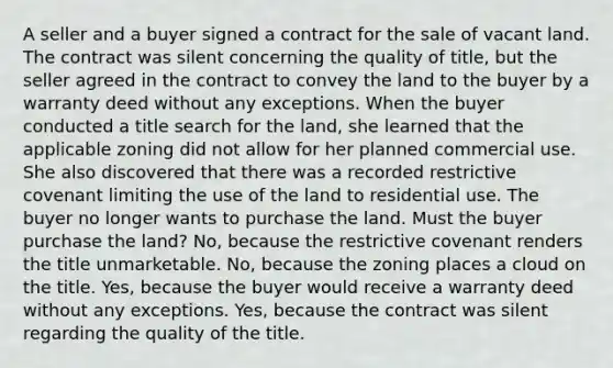 A seller and a buyer signed a contract for the sale of vacant land. The contract was silent concerning the quality of title, but the seller agreed in the contract to convey the land to the buyer by a warranty deed without any exceptions. When the buyer conducted a title search for the land, she learned that the applicable zoning did not allow for her planned commercial use. She also discovered that there was a recorded restrictive covenant limiting the use of the land to residential use. The buyer no longer wants to purchase the land. Must the buyer purchase the land? No, because the restrictive covenant renders the title unmarketable. No, because the zoning places a cloud on the title. Yes, because the buyer would receive a warranty deed without any exceptions. Yes, because the contract was silent regarding the quality of the title.