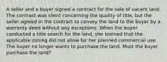 A seller and a buyer signed a contract for the sale of vacant land. The contract was silent concerning the quality of title, but the seller agreed in the contract to convey the land to the buyer by a warranty deed without any exceptions. When the buyer conducted a title search for the land, she learned that the applicable zoning did not allow for her planned commercial use. The buyer no longer wants to purchase the land. Must the buyer purchase the land?