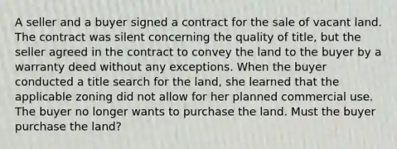 A seller and a buyer signed a contract for the sale of vacant land. The contract was silent concerning the quality of title, but the seller agreed in the contract to convey the land to the buyer by a warranty deed without any exceptions. When the buyer conducted a title search for the land, she learned that the applicable zoning did not allow for her planned commercial use. The buyer no longer wants to purchase the land. Must the buyer purchase the land?