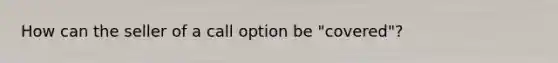 How can the seller of a call option be "covered"?