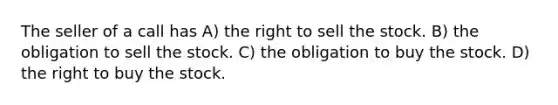 The seller of a call has A) the right to sell the stock. B) the obligation to sell the stock. C) the obligation to buy the stock. D) the right to buy the stock.