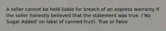 A seller cannot be held liable for breach of an express warranty if the seller honestly believed that the statement was true. ('No Sugar Added' on label of canned fruit). True or False