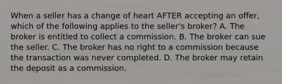 When a seller has a change of heart AFTER accepting an offer, which of the following applies to the seller's broker? A. The broker is entitled to collect a commission. B. The broker can sue the seller. C. The broker has no right to a commission because the transaction was never completed. D. The broker may retain the deposit as a commission.