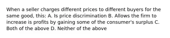 When a seller charges different prices to different buyers for the same good, this: A. Is price discrimination B. Allows the firm to increase is profits by gaining some of the consumer's surplus C. Both of the above D. Neither of the above