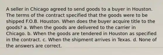 A seller in Chicago agreed to send goods to a buyer in Houston. The terms of the contract specified that the goods were to be shipped F.O.B. Houston. When does the buyer acquire title to the goods? a. When the goods are delivered to the carrier in Chicago. b. When the goods are tendered in Houston as specified in the contract. c. When the shipment arrives in Texas. d. None of the answers are correct.