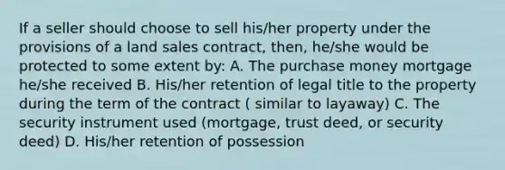 If a seller should choose to sell his/her property under the provisions of a land sales contract, then, he/she would be protected to some extent by: A. The purchase money mortgage he/she received B. His/her retention of legal title to the property during the term of the contract ( similar to layaway) C. The security instrument used (mortgage, trust deed, or security deed) D. His/her retention of possession