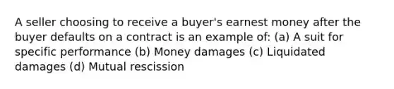 A seller choosing to receive a buyer's earnest money after the buyer defaults on a contract is an example of: (a) A suit for specific performance (b) Money damages (c) Liquidated damages (d) Mutual rescission