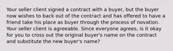 Your seller client signed a contract with a buyer, but the buyer now wishes to back out of the contract and has offered to have a friend take his place as buyer through the process of novation. Your seller client is agreeable. Since everyone agrees, is it okay for you to cross out the original buyer's name on the contract and substitute the new buyer's name?