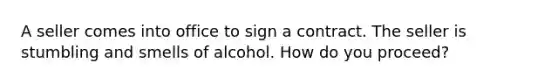 A seller comes into office to sign a contract. The seller is stumbling and smells of alcohol. How do you proceed?