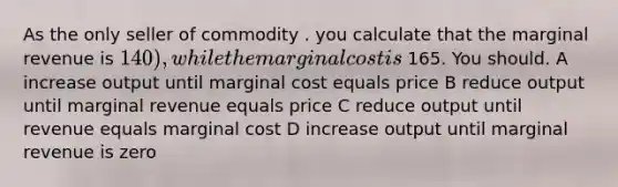 As the only seller of commodity . you calculate that the marginal revenue is 140), while the marginal cost is 165. You should. A increase output until marginal cost equals price B reduce output until marginal revenue equals price C reduce output until revenue equals marginal cost D increase output until marginal revenue is zero