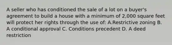 A seller who has conditioned the sale of a lot on a buyer's agreement to build a house with a minimum of 2,000 square feet will protect her rights through the use of: A.Restrictive zoning B. A conditional approval C. Conditions precedent D. A deed restriction