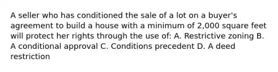 A seller who has conditioned the sale of a lot on a buyer's agreement to build a house with a minimum of 2,000 square feet will protect her rights through the use of: A. Restrictive zoning B. A conditional approval C. Conditions precedent D. A deed restriction