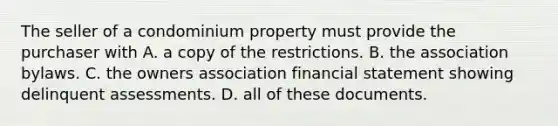 The seller of a condominium property must provide the purchaser with A. a copy of the restrictions. B. the association bylaws. C. the owners association financial statement showing delinquent assessments. D. all of these documents.