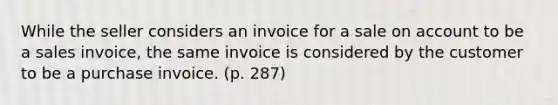 While the seller considers an invoice for a sale on account to be a sales invoice, the same invoice is considered by the customer to be a purchase invoice. (p. 287)