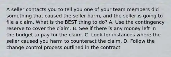 A seller contacts you to tell you one of your team members did something that caused the seller harm, and the seller is going to file a claim. What is the BEST thing to do? A. Use the contingency reserve to cover the claim. B. See if there is any money left in the budget to pay for the claim. C. Look for instances where the seller caused you harm to counteract the claim. D. Follow the change control process outlined in the contract