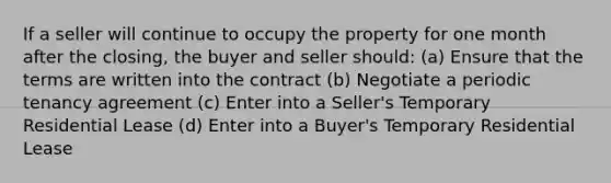 If a seller will continue to occupy the property for one month after the closing, the buyer and seller should: (a) Ensure that the terms are written into the contract (b) Negotiate a periodic tenancy agreement (c) Enter into a Seller's Temporary Residential Lease (d) Enter into a Buyer's Temporary Residential Lease