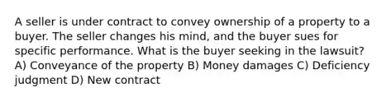 A seller is under contract to convey ownership of a property to a buyer. The seller changes his mind, and the buyer sues for specific performance. What is the buyer seeking in the lawsuit? A) Conveyance of the property B) Money damages C) Deficiency judgment D) New contract