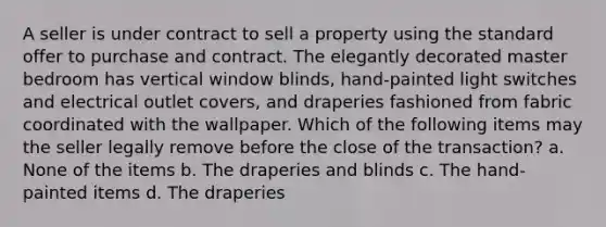 A seller is under contract to sell a property using the standard offer to purchase and contract. The elegantly decorated master bedroom has vertical window blinds, hand-painted light switches and electrical outlet covers, and draperies fashioned from fabric coordinated with the wallpaper. Which of the following items may the seller legally remove before the close of the transaction? a. None of the items b. The draperies and blinds c. The hand-painted items d. The draperies