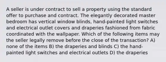 A seller is under contract to sell a property using the standard offer to purchase and contract. The elegantly decorated master bedroom has vertical window blinds, hand-painted light switches and electrical outlet covers and draperies fashioned from fabric coordinated with the wallpaper. Which of the following items may the seller legally remove before the close of the transaction? A) none of the items B) the draperies and blinds C) the hand-painted light switches and electrical outlets D) the draperies