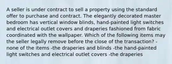 A seller is under contract to sell a property using the standard offer to purchase and contract. The elegantly decorated master bedroom has vertical window blinds, hand-painted light switches and electrical outlet covers and draperies fashioned from fabric coordinated with the wallpaper. Which of the following items may the seller legally remove before the close of the transaction? -none of the items -the draperies and blinds -the hand-painted light switches and electrical outlet covers -the draperies