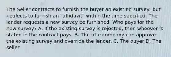 The Seller contracts to furnish the buyer an existing survey, but neglects to furnish an "affidavit" within the time specified. The lender requests a new survey be furnished. Who pays for the new survey? A. If the existing survey is rejected, then whoever is stated in the contract pays. B. The title company can approve the existing survey and override the lender. C. The buyer D. The seller