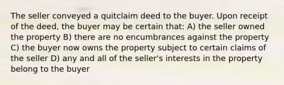 The seller conveyed a quitclaim deed to the buyer. Upon receipt of the deed, the buyer may be certain that: A) the seller owned the property B) there are no encumbrances against the property C) the buyer now owns the property subject to certain claims of the seller D) any and all of the seller's interests in the property belong to the buyer