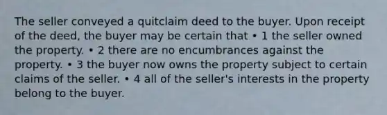 The seller conveyed a quitclaim deed to the buyer. Upon receipt of the deed, the buyer may be certain that • 1 the seller owned the property. • 2 there are no encumbrances against the property. • 3 the buyer now owns the property subject to certain claims of the seller. • 4 all of the seller's interests in the property belong to the buyer.