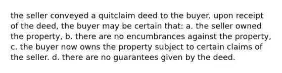 the seller conveyed a quitclaim deed to the buyer. upon receipt of the deed, the buyer may be certain that: a. the seller owned the property, b. there are no encumbrances against the property, c. the buyer now owns the property subject to certain claims of the seller. d. there are no guarantees given by the deed.