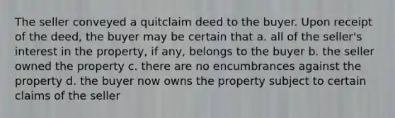 The seller conveyed a quitclaim deed to the buyer. Upon receipt of the deed, the buyer may be certain that a. all of the seller's interest in the property, if any, belongs to the buyer b. the seller owned the property c. there are no encumbrances against the property d. the buyer now owns the property subject to certain claims of the seller