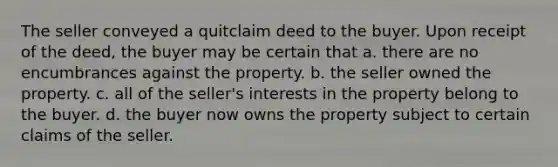 The seller conveyed a quitclaim deed to the buyer. Upon receipt of the deed, the buyer may be certain that a. there are no encumbrances against the property. b. the seller owned the property. c. all of the seller's interests in the property belong to the buyer. d. the buyer now owns the property subject to certain claims of the seller.