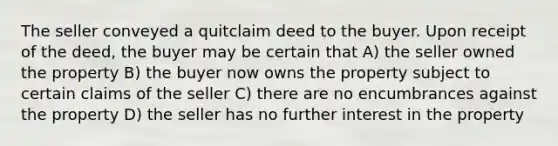 The seller conveyed a quitclaim deed to the buyer. Upon receipt of the deed, the buyer may be certain that A) the seller owned the property B) the buyer now owns the property subject to certain claims of the seller C) there are no encumbrances against the property D) the seller has no further interest in the property