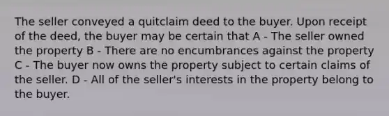 The seller conveyed a quitclaim deed to the buyer. Upon receipt of the deed, the buyer may be certain that A - The seller owned the property B - There are no encumbrances against the property C - The buyer now owns the property subject to certain claims of the seller. D - All of the seller's interests in the property belong to the buyer.