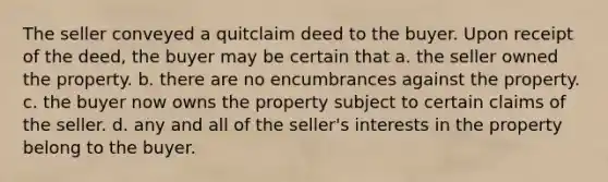 The seller conveyed a quitclaim deed to the buyer. Upon receipt of the deed, the buyer may be certain that a. the seller owned the property. b. there are no encumbrances against the property. c. the buyer now owns the property subject to certain claims of the seller. d. any and all of the seller's interests in the property belong to the buyer.