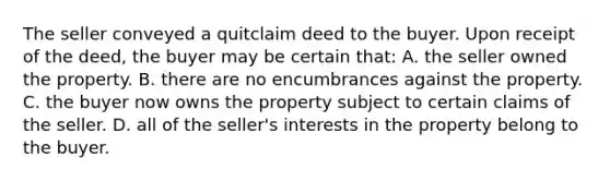 The seller conveyed a quitclaim deed to the buyer. Upon receipt of the deed, the buyer may be certain that: A. the seller owned the property. B. there are no encumbrances against the property. C. the buyer now owns the property subject to certain claims of the seller. D. all of the seller's interests in the property belong to the buyer.